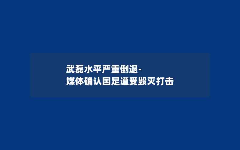 武磊水平严重倒退-媒体确认国足遭受毁灭打击