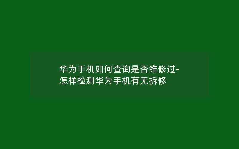 华为手机如何查询是否维修过-怎样检测华为手机有无拆修