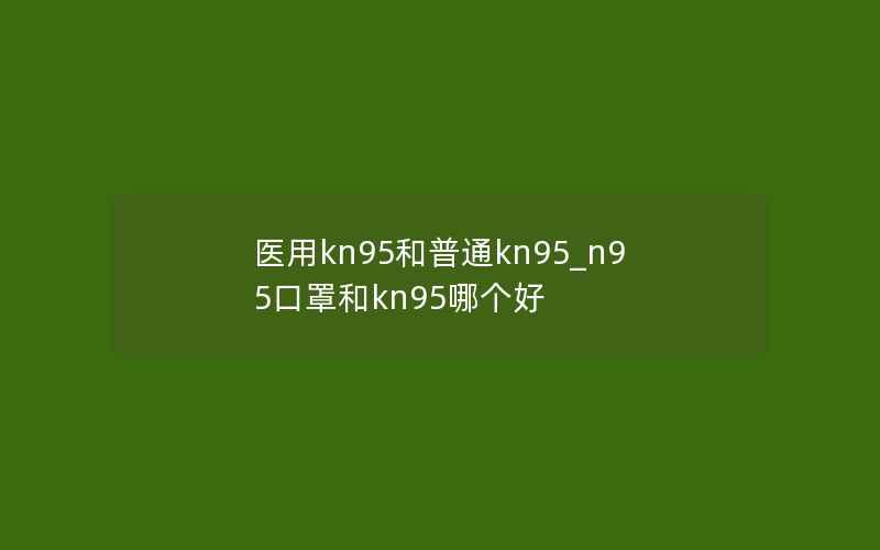 医用kn95和普通kn95_n95口罩和kn95哪个好