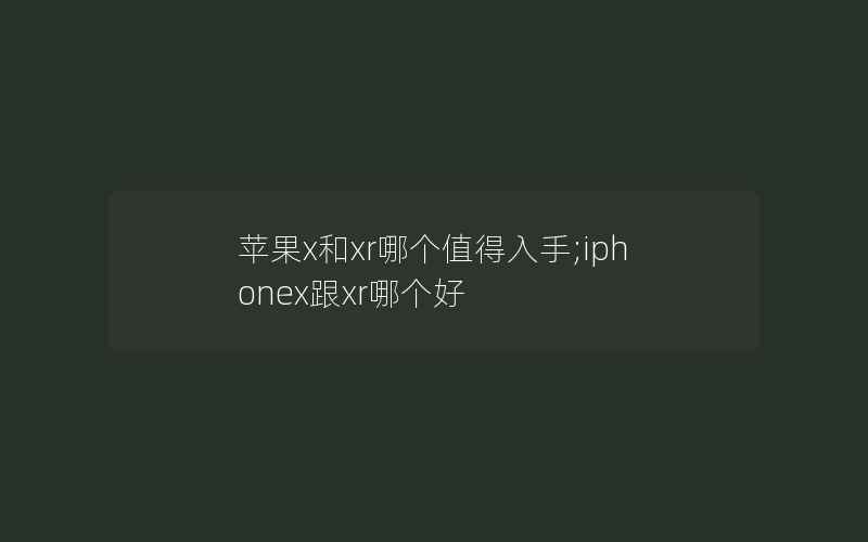 苹果x和xr哪个值得入手;iphonex跟xr哪个好