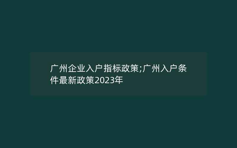 广州企业入户指标政策;广州入户条件最新政策2023年