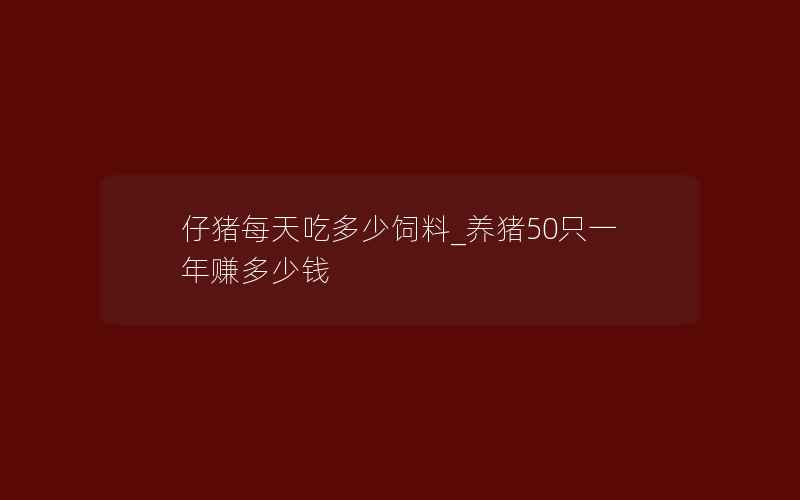 仔猪每天吃多少饲料_养猪50只一年赚多少钱