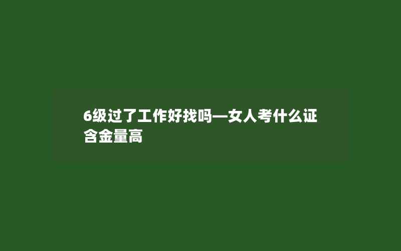 6级过了工作好找吗—女人考什么证含金量高