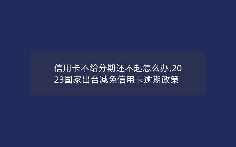 信用卡不给分期还不起怎么办,2023国家出台减免信用卡逾期政策