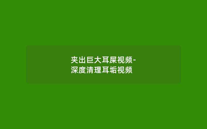 夹出巨大耳屎视频-深度清理耳垢视频