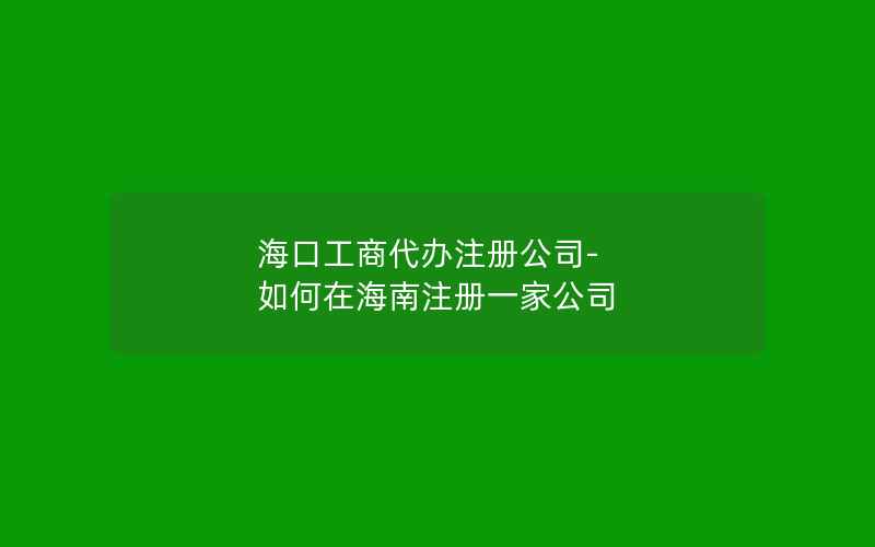 海口工商代办注册公司-如何在海南注册一家公司