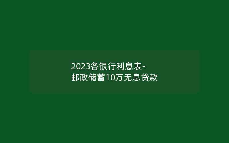 2023各银行利息表-邮政储蓄10万无息贷款