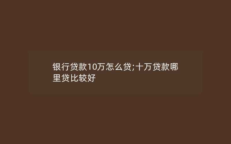 银行贷款10万怎么贷;十万贷款哪里贷比较好