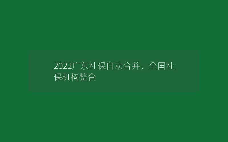 2022广东社保自动合并、全国社保机构整合
