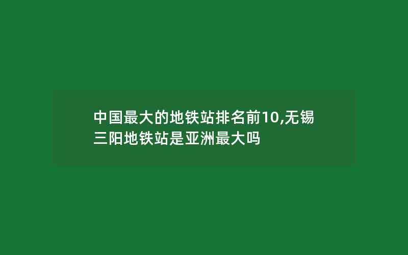 中国最大的地铁站排名前10,无锡三阳地铁站是亚洲最大吗