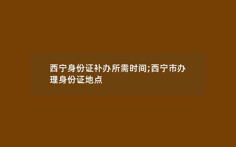 西宁身份证补办所需时间;西宁市办理身份证地点