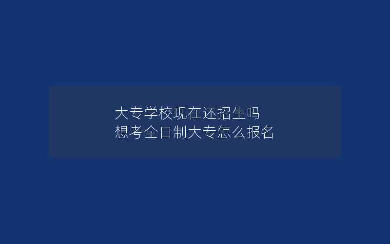 大专学校现在还招生吗 想考全日制大专怎么报名