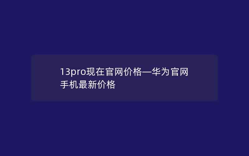 13pro现在官网价格—华为官网手机最新价格