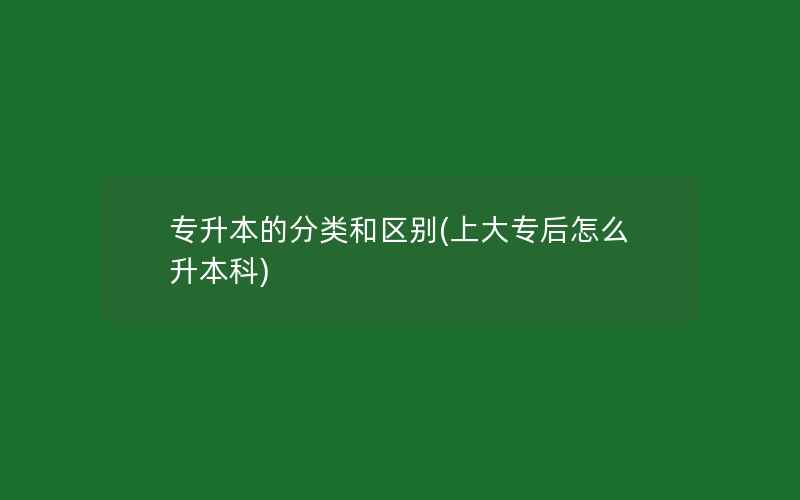 专升本的分类和区别(上大专后怎么升本科)