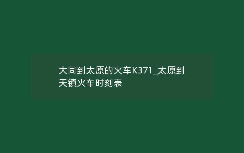 大同到太原的火车K371_太原到天镇火车时刻表