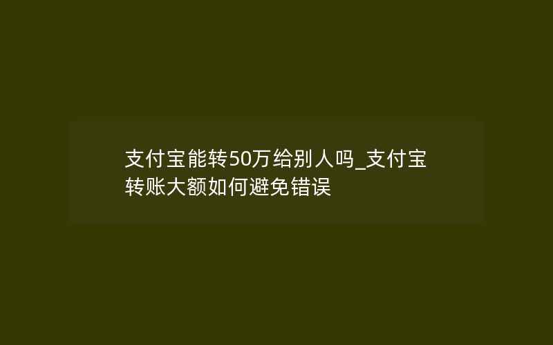 支付宝能转50万给别人吗_支付宝转账大额如何避免错误