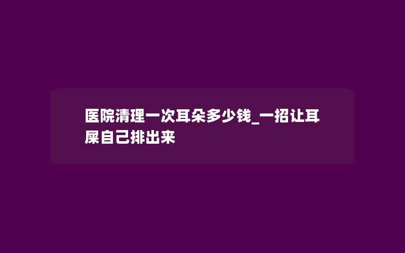 医院清理一次耳朵多少钱_一招让耳屎自己排出来