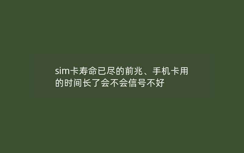 sim卡寿命已尽的前兆、手机卡用的时间长了会不会信号不好