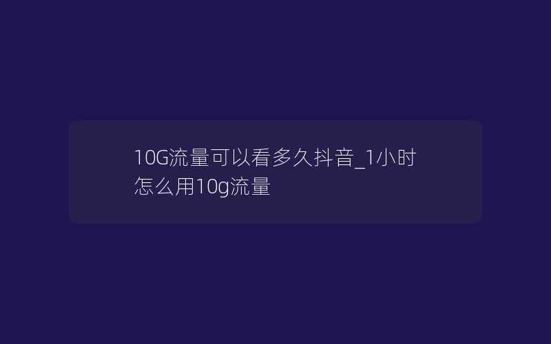 10G流量可以看多久抖音_1小时怎么用10g流量