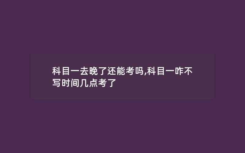 科目一去晚了还能考吗,科目一咋不写时间几点考了