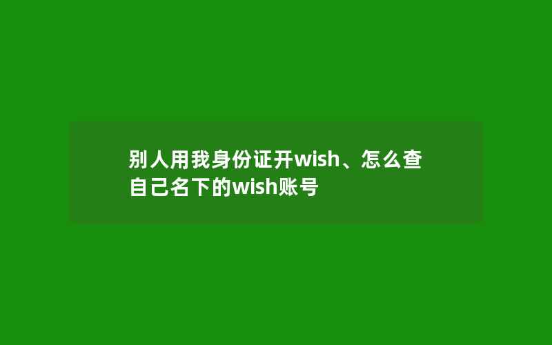 别人用我身份证开wish、怎么查自己名下的wish账号