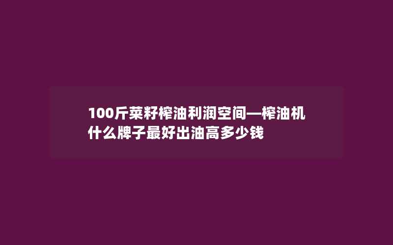 100斤菜籽榨油利润空间—榨油机什么牌子最好出油高多少钱