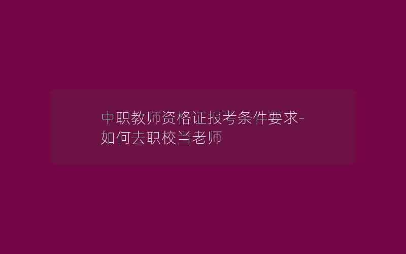 中职教师资格证报考条件要求-如何去职校当老师