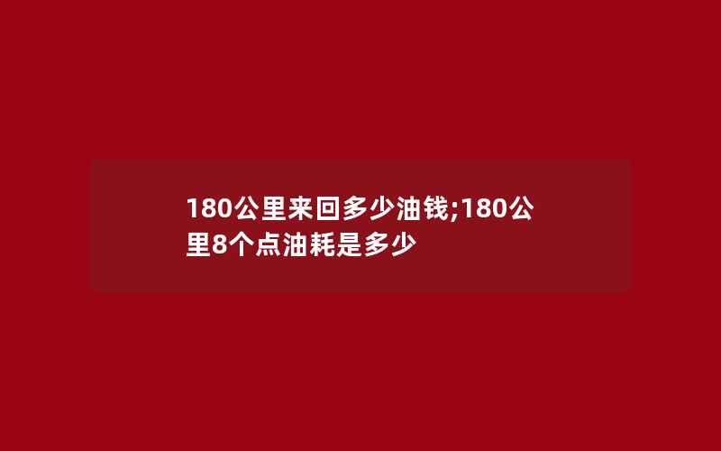 180公里来回多少油钱;180公里8个点油耗是多少