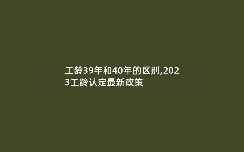 工龄39年和40年的区别,2023工龄认定最新政策