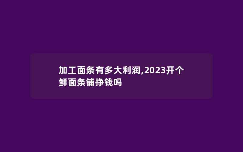 加工面条有多大利润,2023开个鲜面条铺挣钱吗