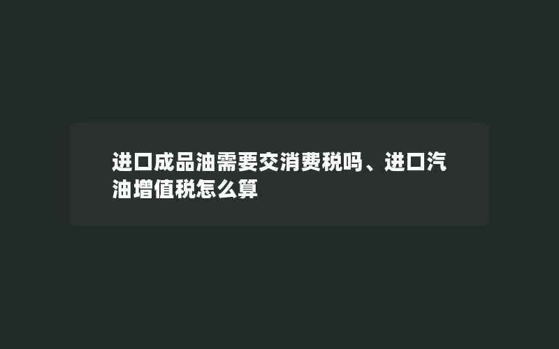 进口成品油需要交消费税吗、进口汽油增值税怎么算