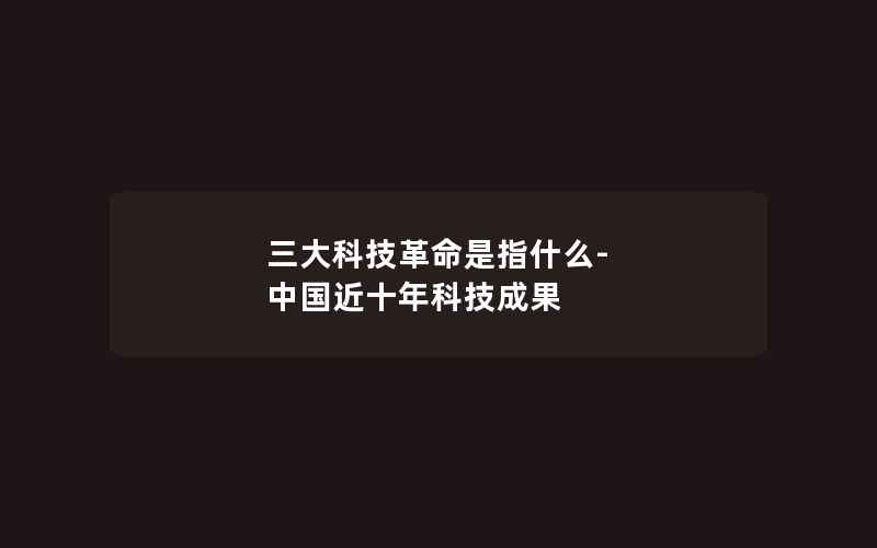 三大科技革命是指什么-中国近十年科技成果