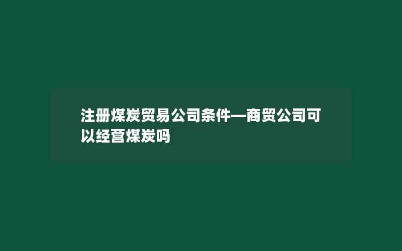 注册煤炭贸易公司条件—商贸公司可以经营煤炭吗