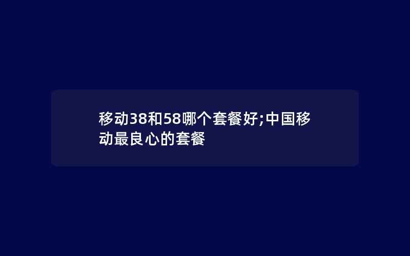 移动38和58哪个套餐好;中国移动最良心的套餐