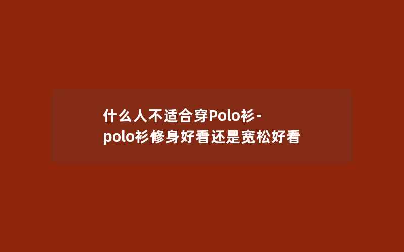 什么人不适合穿Polo衫-polo衫修身好看还是宽松好看