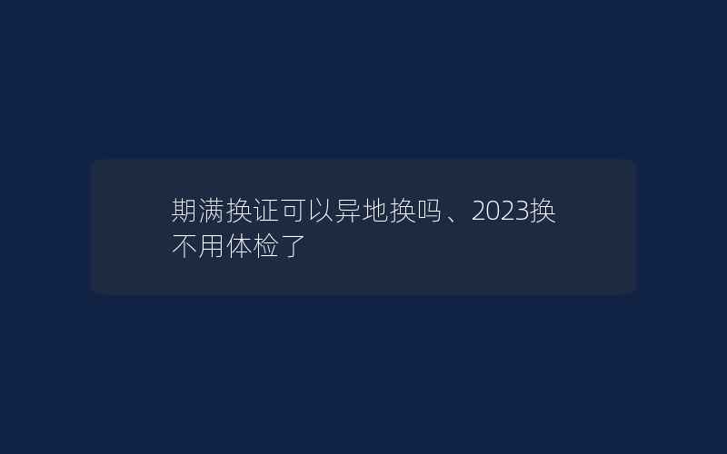 期满换证可以异地换吗、2023换不用体检了