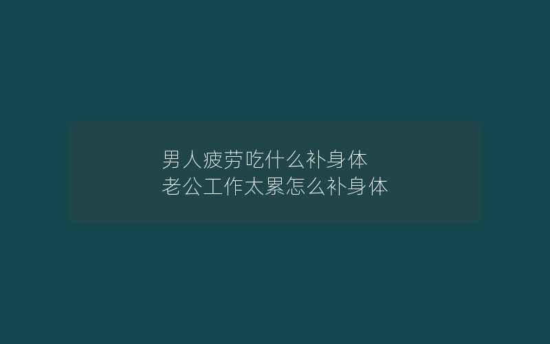 男人疲劳吃什么补身体 老公工作太累怎么补身体