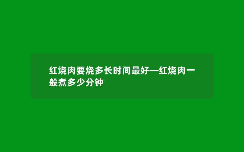 红烧肉要烧多长时间最好—红烧肉一般煮多少分钟