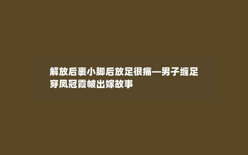 解放后裹小脚后放足很痛—男子缠足穿凤冠霞帔出嫁故事