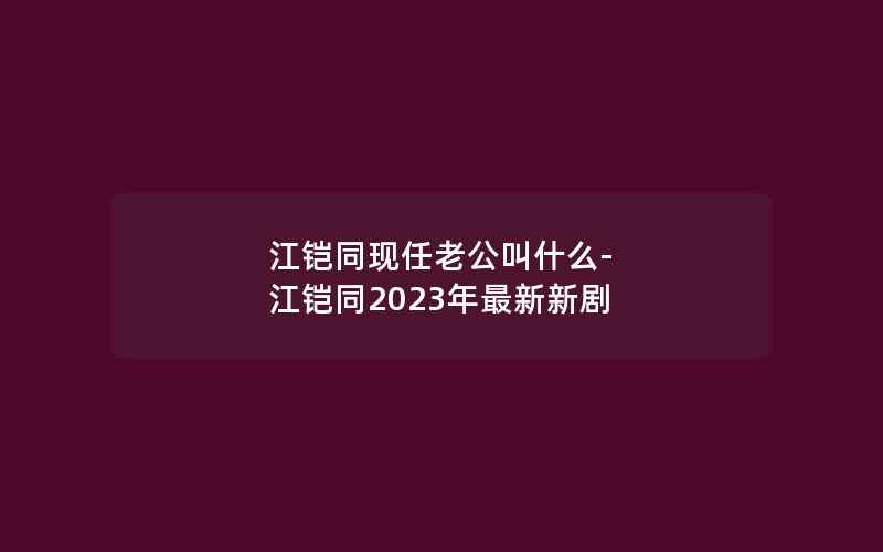 江铠同现任老公叫什么-江铠同2023年最新新剧