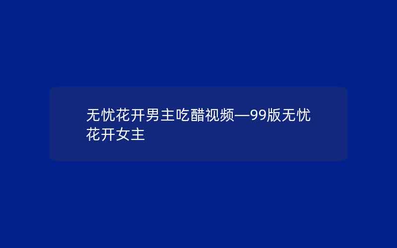 无忧花开男主吃醋视频—99版无忧花开女主