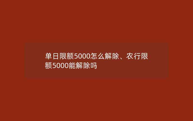 单日限额5000怎么解除、农行限额5000能解除吗