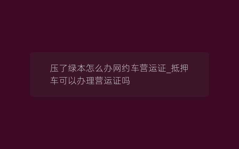 压了绿本怎么办网约车营运证_抵押车可以办理营运证吗