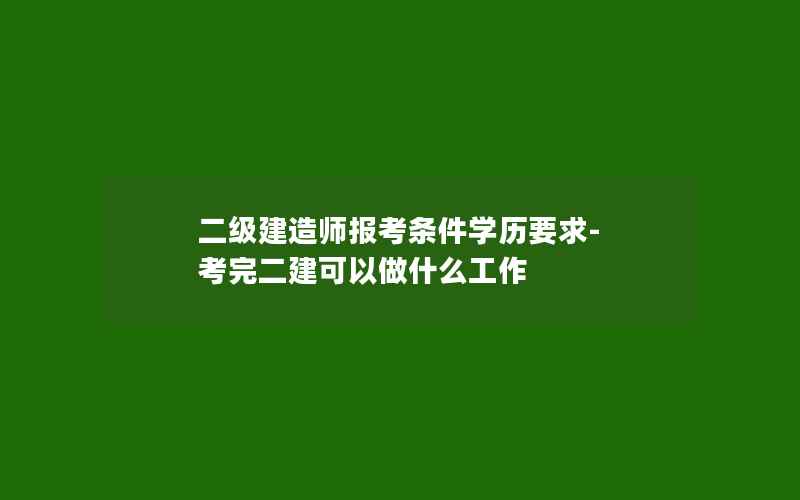 二级建造师报考条件学历要求-考完二建可以做什么工作