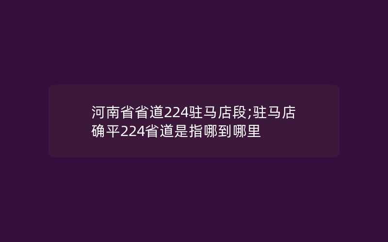 河南省省道224驻马店段;驻马店确平224省道是指哪到哪里