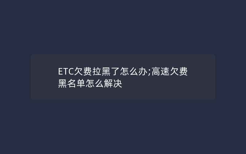 ETC欠费拉黑了怎么办;高速欠费黑名单怎么解决