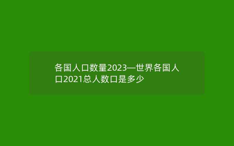 各国人口数量2023—世界各国人口2021总人数口是多少