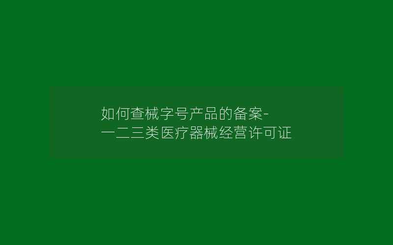 如何查械字号产品的备案-一二三类医疗器械经营许可证