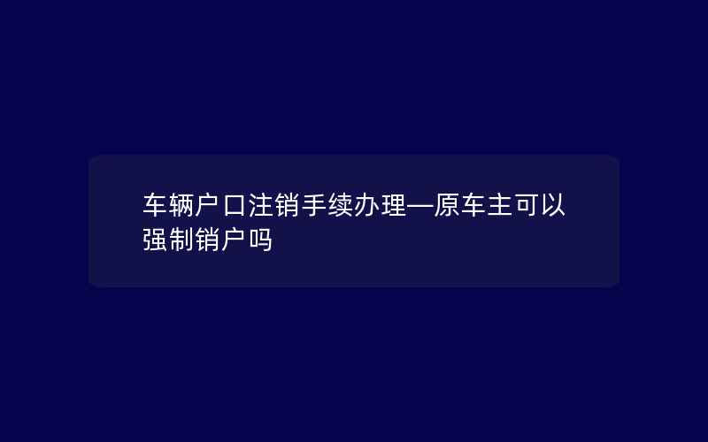 车辆户口注销手续办理—原车主可以强制销户吗