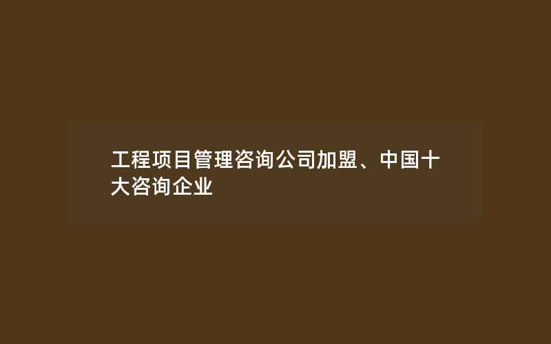 工程项目管理咨询公司加盟、中国十大咨询企业